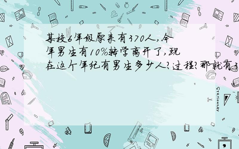 某校6年级原来有370人,今年男生有10%转学离开了,现在这个年纪有男生多少人?过程?那就有370男生把，某校6年级原来有370男生,今年男生有10%转学离开了,现在这个年纪有男生多少人?过程？