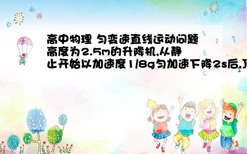 高中物理 匀变速直线运动问题高度为2.5m的升降机,从静止开始以加速度1/8g匀加速下降2s后,顶部螺钉松动掉下,求：经多长时间,螺钉落到升降机底部地板上?