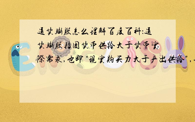 通货膨胀怎么理解百度百科：通货膨胀指因货币供给大于货币实际需求,也即“现实购买力大于产出供给”,导致货币贬值,而引起的一段时间内物价持续而普遍地上涨现象.其实质是“社会总需