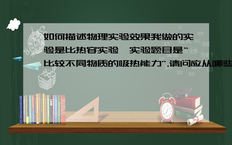 如何描述物理实验效果我做的实验是比热容实验,实验题目是“比较不同物质的吸热能力”.请问应从哪些角度描述实验效果?