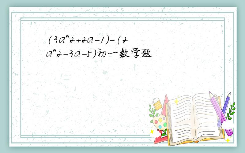 (3a^2+2a-1)-(2a^2-3a-5)初一数学题