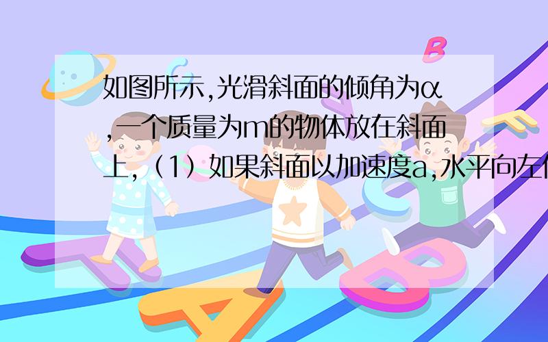 如图所示,光滑斜面的倾角为α,一个质量为m的物体放在斜面上,（1）如果斜面以加速度a,水平向左做匀加速直线运动,物体与斜面间无相对运动,则斜面对物体的支持力为（ ） （2）若物体沿斜