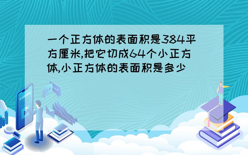 一个正方体的表面积是384平方厘米,把它切成64个小正方体,小正方体的表面积是多少