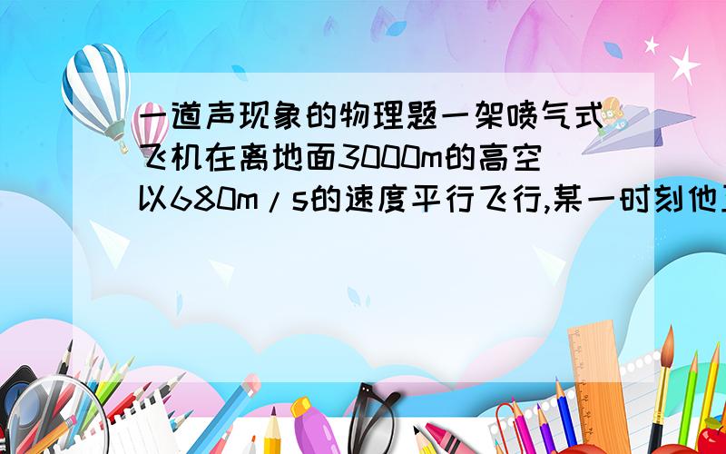 一道声现象的物理题一架喷气式飞机在离地面3000m的高空以680m/s的速度平行飞行,某一时刻他正处在地面上一人的正上方,问此后还要经过多长时间此人才能听到飞机的轰鸣声?已知声音在空气