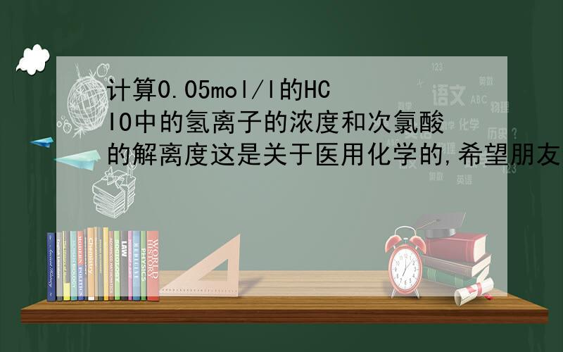 计算0.05mol/l的HCIO中的氢离子的浓度和次氯酸的解离度这是关于医用化学的,希望朋友步骤写清楚点,