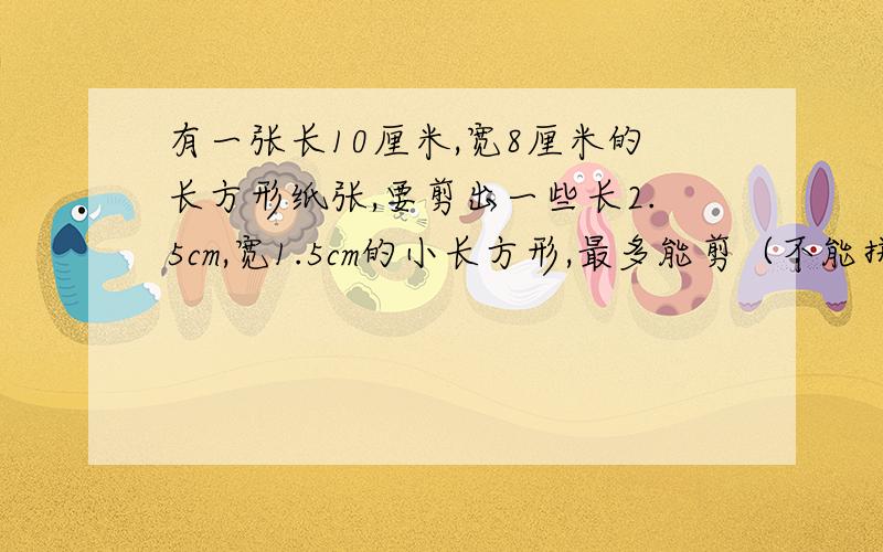 有一张长10厘米,宽8厘米的长方形纸张,要剪出一些长2.5cm,宽1.5cm的小长方形,最多能剪（不能拼接）多少个?