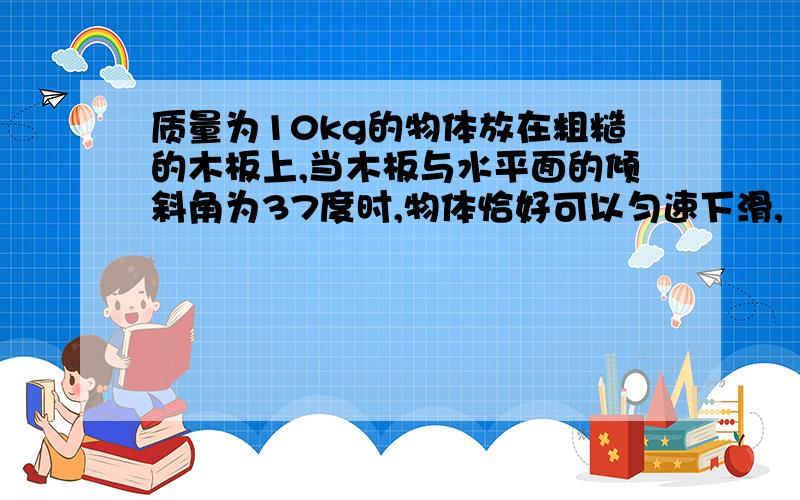 质量为10kg的物体放在粗糙的木板上,当木板与水平面的倾斜角为37度时,物体恰好可以匀速下滑,