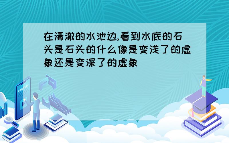 在清澈的水池边,看到水底的石头是石头的什么像是变浅了的虚象还是变深了的虚象