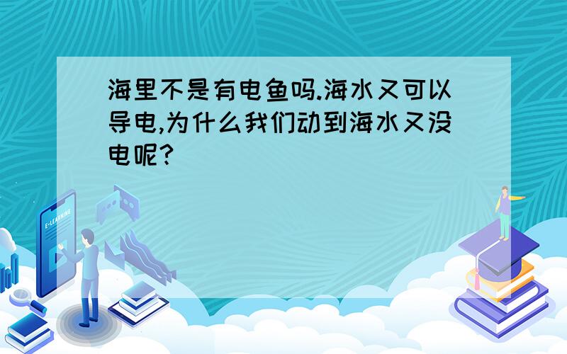 海里不是有电鱼吗.海水又可以导电,为什么我们动到海水又没电呢?