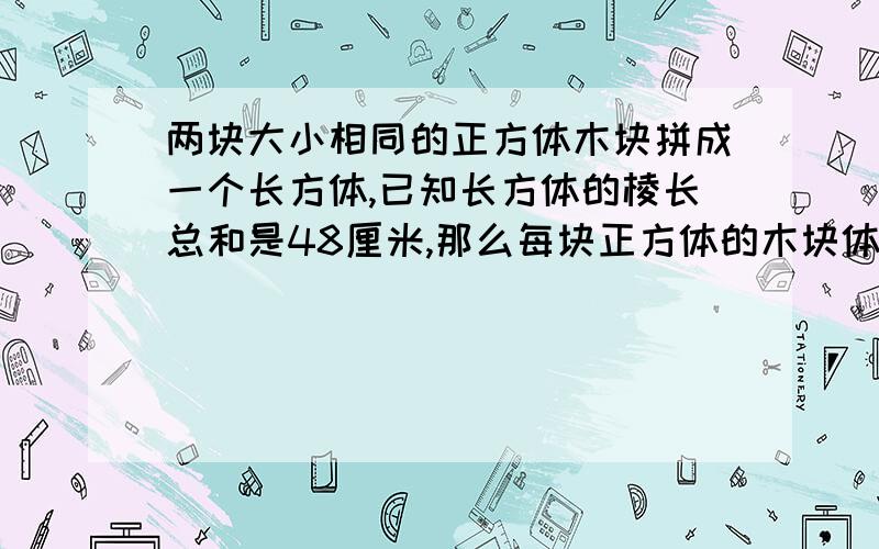 两块大小相同的正方体木块拼成一个长方体,已知长方体的棱长总和是48厘米,那么每块正方体的木块体积是多少?希望回答详细点,