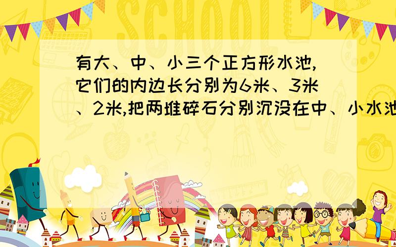 有大、中、小三个正方形水池,它们的内边长分别为6米、3米、2米,把两堆碎石分别沉没在中、小水池的水中,两个水池的水面分别升高了4厘米和11厘米．如果将这两堆碎石都沉没在大水池中,大