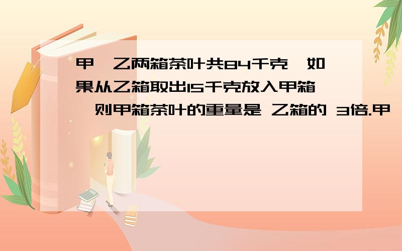 甲,乙两箱茶叶共84千克,如果从乙箱取出15千克放入甲箱,则甲箱茶叶的重量是 乙箱的 3倍.甲,乙两箱原来各有茶叶多少千克