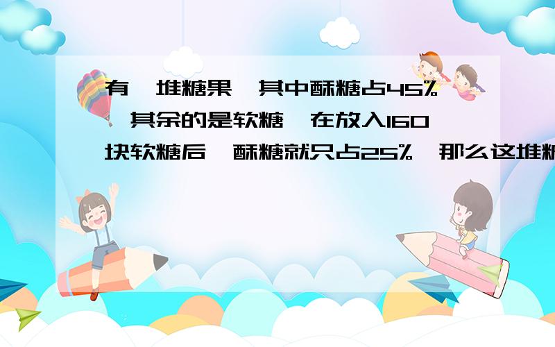 有一堆糖果,其中酥糖占45%,其余的是软糖,在放入160块软糖后,酥糖就只占25%,那么这堆糖中有酥糖多少块?用算式解答.