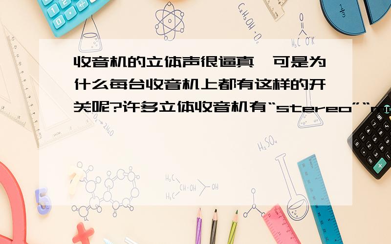 收音机的立体声很逼真,可是为什么每台收音机上都有这样的开关呢?许多立体收音机有“stereo”“mono”的开关.开关处于stereo位置时放出的声音和电台播出的一样,是立体声；而处于mono位置时