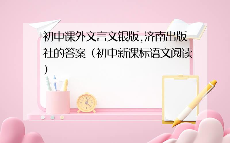 初中课外文言文银版,济南出版社的答案（初中新课标语文阅读）