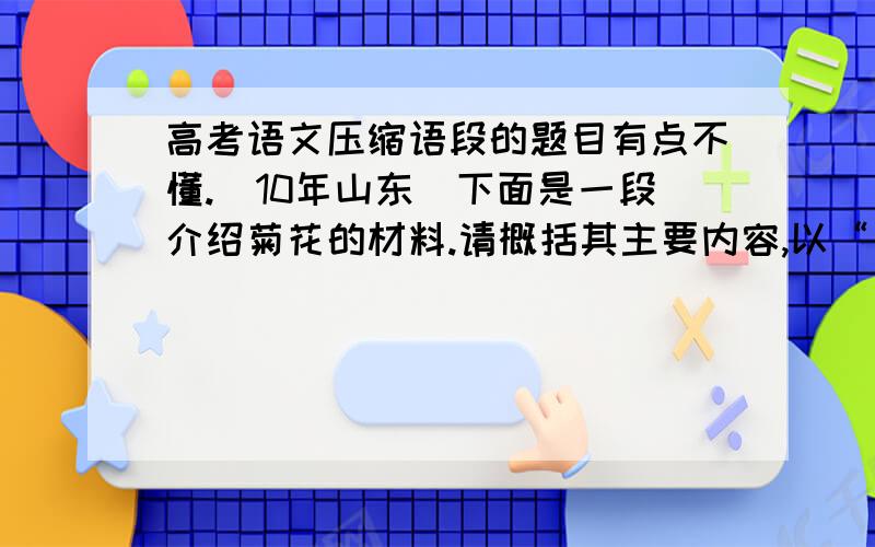 高考语文压缩语段的题目有点不懂.（10年山东）下面是一段介绍菊花的材料.请概括其主要内容,以“菊花”开头写一段文字,不超过50字.（4分）　　菊花,是经过长期的人工选择培育出来的一