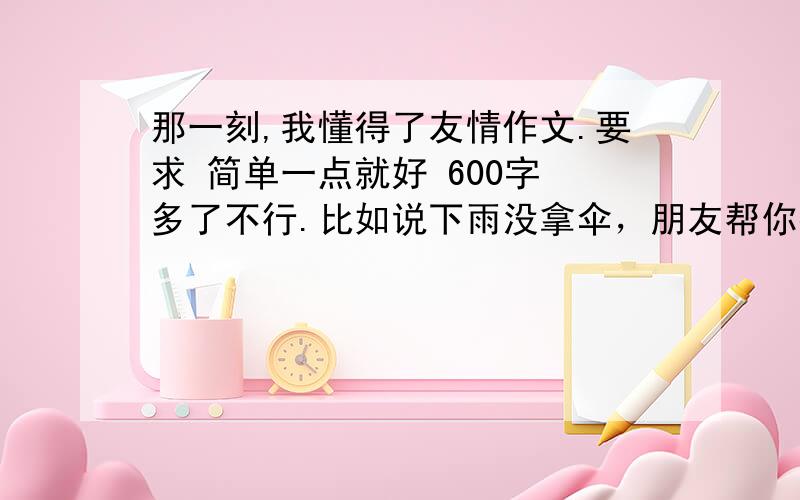 那一刻,我懂得了友情作文.要求 简单一点就好 600字 多了不行.比如说下雨没拿伞，朋友帮你打伞然后把你送回家之类的