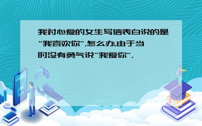 我对心爱的女生写信表白说的是“我喜欢你”.怎么办.由于当时没有勇气说“我爱你”.