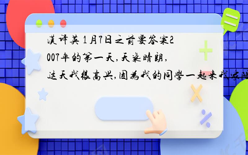 汉译英 1月7日之前要答案2007年的第一天,天气晴朗,这天我很高兴,因为我的同学一起来我家陪我一起玩.我的 父母又为我们准备了一桌丰盛的午饭,我们一起到古树园玩,一起过高难度的桥,一起