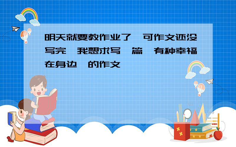 明天就要教作业了,可作文还没写完,我想求写一篇《有种幸福在身边》的作文