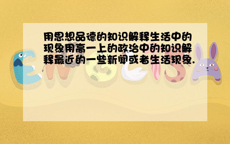 用思想品德的知识解释生活中的现象用高一上的政治中的知识解释最近的一些新闻或者生活现象.