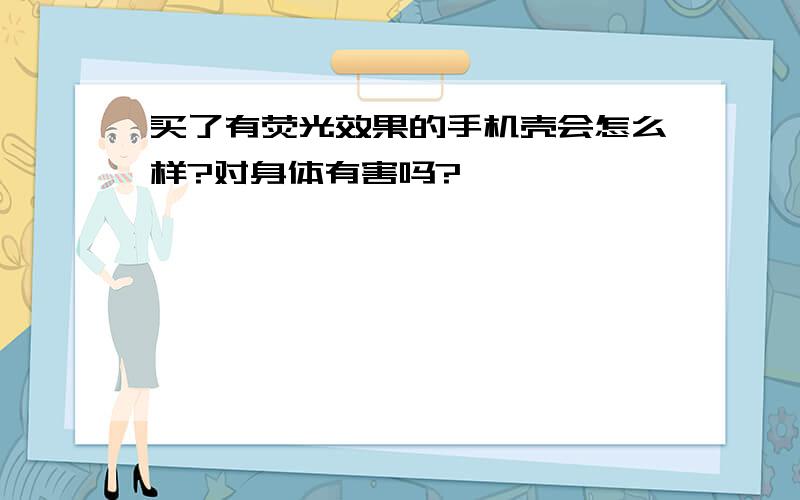 买了有荧光效果的手机壳会怎么样?对身体有害吗?