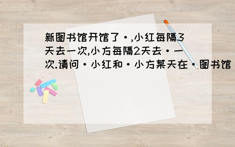 新图书馆开馆了·,小红每隔3天去一次,小方每隔2天去·一次.请问·小红和·小方某天在·图书馆·相遇后,经过几天·他们会再次在图书馆相遇.