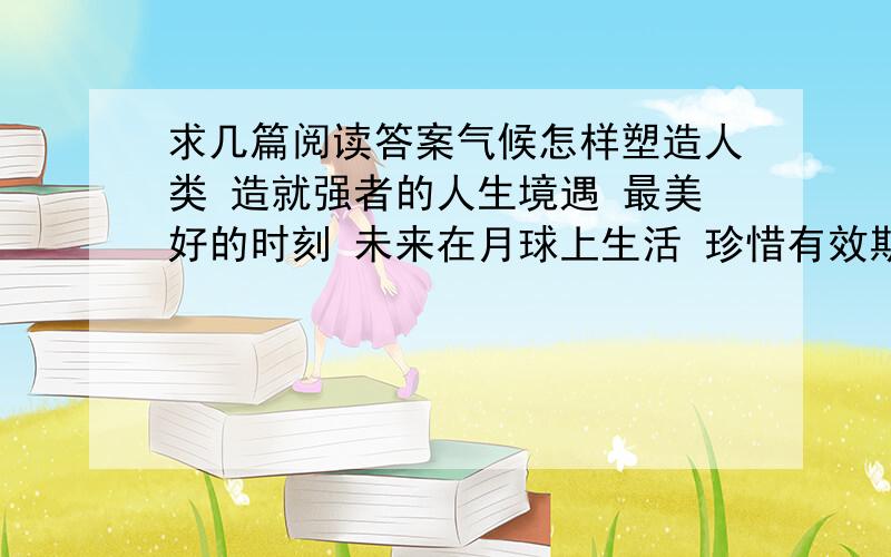 求几篇阅读答案气候怎样塑造人类 造就强者的人生境遇 最美好的时刻 未来在月球上生活 珍惜有效期限 会唱歌的火炉