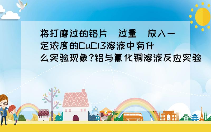 将打磨过的铝片（过量）放入一定浓度的CuCl3溶液中有什么实验现象?铝与氯化铜溶液反应实验( ⊙o⊙ )……