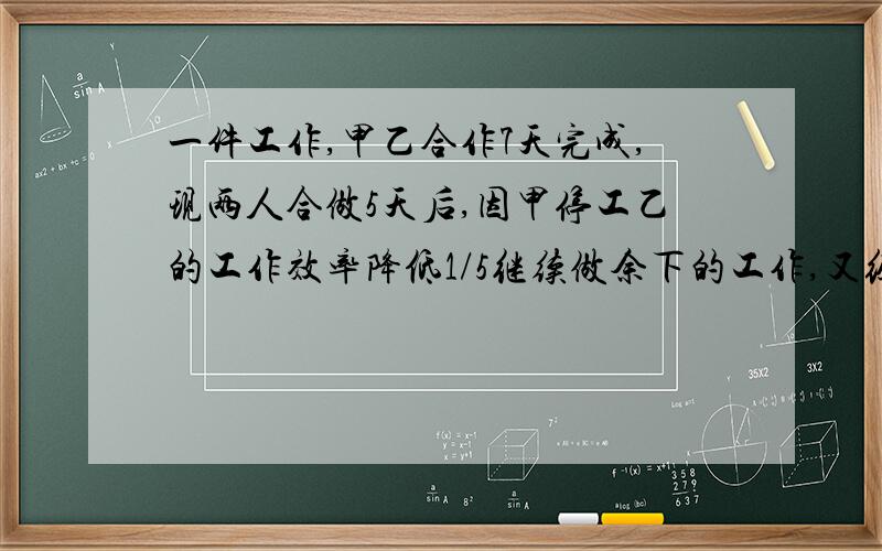 一件工作,甲乙合作7天完成,现两人合做5天后,因甲停工乙的工作效率降低1/5继续做余下的工作,又经过6天全部完成,这件工作若由甲单独做需几天完成?