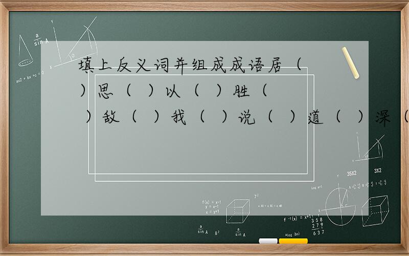 填上反义词并组成成语居（  ）思（  ）以（  ）胜（  ）敌（  ）我（  ）说（  ）道（  ）深（  ）浅（  ）