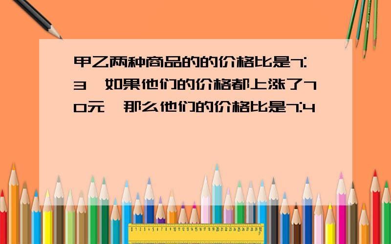 甲乙两种商品的的价格比是7:3,如果他们的价格都上涨了70元,那么他们的价格比是7:4,