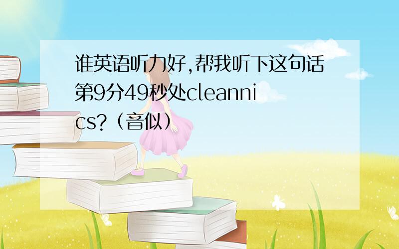 谁英语听力好,帮我听下这句话第9分49秒处cleannics?（音似）