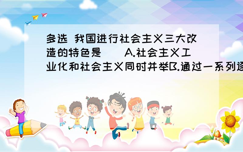 多选 我国进行社会主义三大改造的特色是（）A.社会主义工业化和社会主义同时并举B.通过一系列逐步过度的由低级到高级的社会主义改造形式C.和平改造特别是对资产阶级实现了和平赎买D.