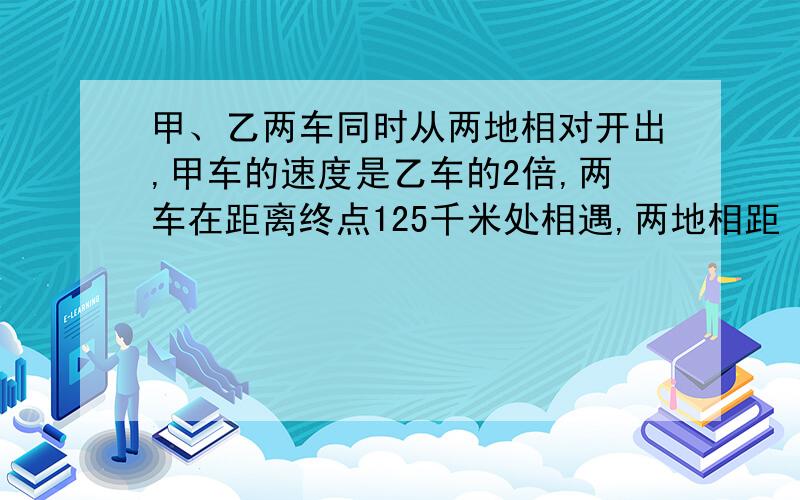 甲、乙两车同时从两地相对开出,甲车的速度是乙车的2倍,两车在距离终点125千米处相遇,两地相距（ ）千米?