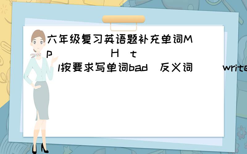 六年级复习英语题补充单词M_p          H_t_l按要求写单词bad（反义词）   write（同音异义词）