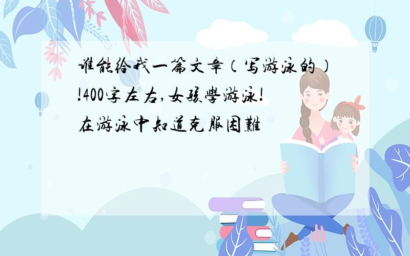 谁能给我一篇文章（写游泳的）!400字左右,女孩学游泳!在游泳中知道克服困难