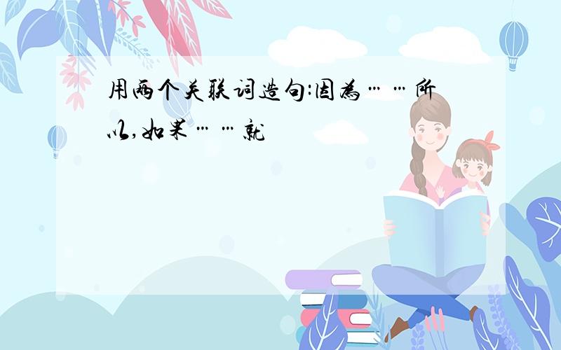 用两个关联词造句:因为……所以,如果……就