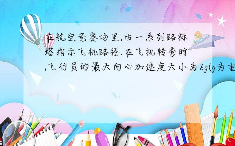 在航空竞赛场里,由一系列路标塔指示飞机路径.在飞机转弯时,飞行员的最大向心加速度大小为6g(g为重力加速度）.设一飞机以150m/s的速度飞行,当加速度为6g时.路标转弯半径为多大?