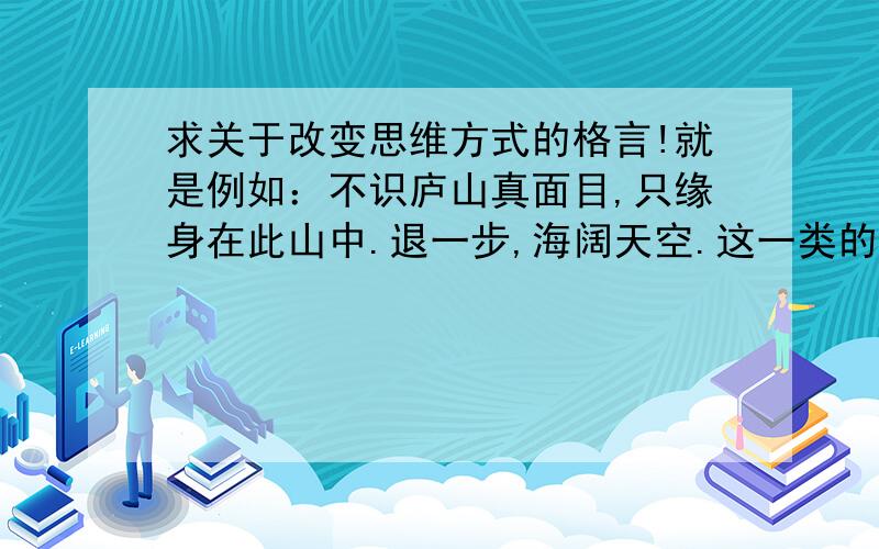 求关于改变思维方式的格言!就是例如：不识庐山真面目,只缘身在此山中.退一步,海阔天空.这一类的格言!