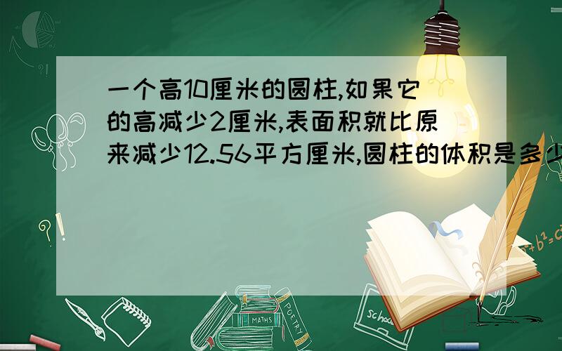 一个高10厘米的圆柱,如果它的高减少2厘米,表面积就比原来减少12.56平方厘米,圆柱的体积是多少?请详细分析.