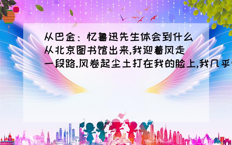 从巴金：忆鲁迅先生体会到什么从北京图书馆出来,我迎着风走一段路.风卷起尘土打在我的脸上,我几乎睁不开眼睛.我站在一棵树下避风.我取下眼镜来,用手绢擦掉镜片上的尘垢.我又戴上眼镜