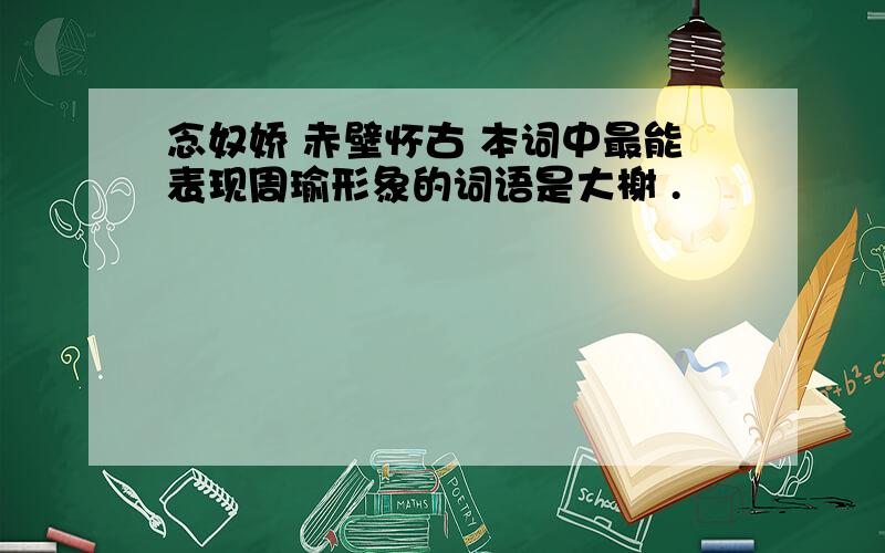 念奴娇 赤壁怀古 本词中最能表现周瑜形象的词语是大榭 .