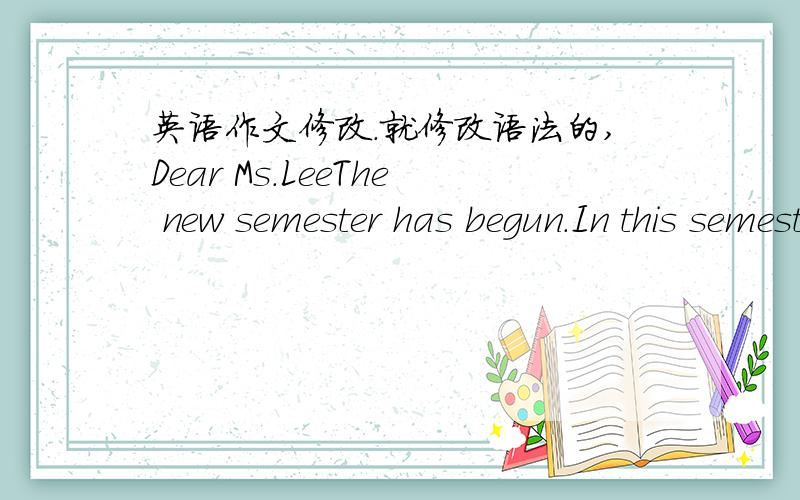 英语作文修改.就修改语法的,Dear Ms.LeeThe new semester has begun.In this semester.I plan to preview before the English class.I will take thirty minutes to one hour on the day.And in class,I will take notes when necessary.I want to be more