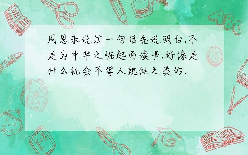 周恩来说过一句话先说明白,不是为中华之崛起而读书.好像是什么机会不等人貌似之类的.