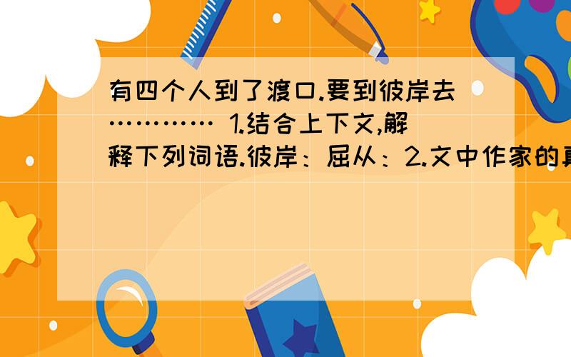 有四个人到了渡口.要到彼岸去………… 1.结合上下文,解释下列词语.彼岸：屈从：2.文中作家的真情实意来源于什么?说明了什么?3.本文是一则现代寓言,其主旨是什么?4.文章结尾,作者为什么