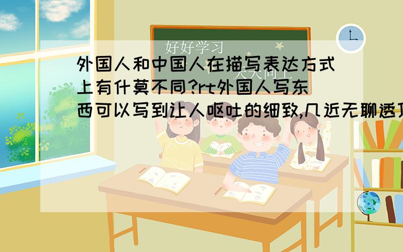 外国人和中国人在描写表达方式上有什莫不同?rt外国人写东西可以写到让人呕吐的细致,几近无聊透顶.why? why? 可以不可以这样理解,外国人以自我为中心,他们重视自我意识,像怎莫写就怎莫写,