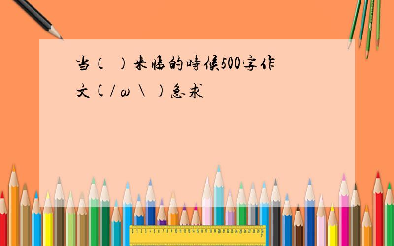 当（ ）来临的时候500字作文(/ω＼)急求