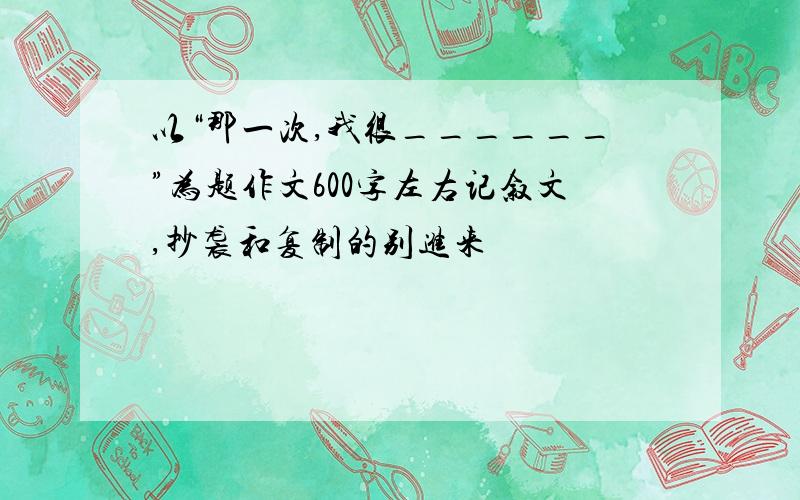 以“那一次,我很______”为题作文600字左右记叙文,抄袭和复制的别进来