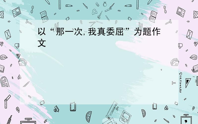 以“那一次,我真委屈”为题作文